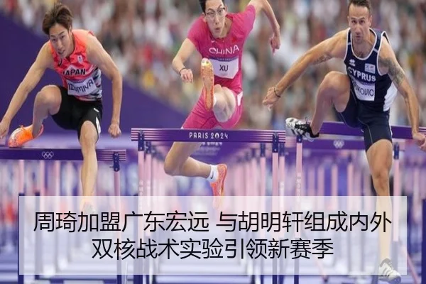 周琦加盟广东宏远 与胡明轩组成内外双核战术实验引领新赛季