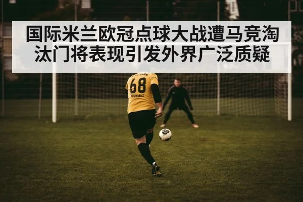 国际米兰欧冠点球大战遭马竞淘汰门将表现引发外界广泛质疑